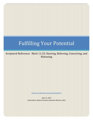 Fulfilling Your Potential
Scriptural Reference: Mark 11:23; Hearing, Believing, Conceiving, and
                             Releasing




                       SHALOM CHRISTIAN EDUCATION MINISTRY

                                     April 12, 2012
                  Authored by: Shalom Christian Education Ministry, 2012
 