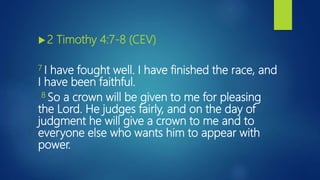 2 Timothy 4:7-8 (CEV)
7 I have fought well. I have finished the race, and
I have been faithful.
8 So a crown will be given to me for pleasing
the Lord. He judges fairly, and on the day of
judgment he will give a crown to me and to
everyone else who wants him to appear with
power.
 