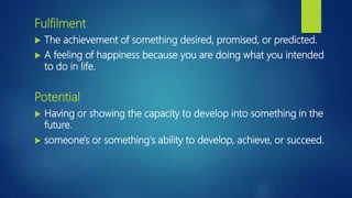 Fulfilment
 The achievement of something desired, promised, or predicted.
 A feeling of happiness because you are doing what you intended
to do in life.
Potential
 Having or showing the capacity to develop into something in the
future.
 someone's or something's ability to develop, achieve, or succeed.
 