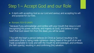  It starts with accepting God as our Lord and saviour, and accepting his will
and purpose for our lives.
 Romans 10:9-10 (AMP)
9 because if you acknowledge and confess with your mouth that Jesus is Lord
[recognizing His power, authority, and majesty as God], and believe in your
heart that God raised Him from the dead, you will be saved.
10 For with the heart a person believes [in Christ as Saviour] resulting in his
justification [that is, being made righteous—being freed of the guilt of sin and
made acceptable to God]; and with the mouth he acknowledges and confesses
[his faith openly], resulting in and confirming [his] salvation.
Step 1 – Accept God and our Role
 