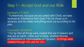 Step 1 – Accept God and our Role
Ephesians 1:11 (NLT)
11 Furthermore, because we are united with Christ, we have
received an inheritance from God,[a] for he chose us in
advance, and he makes everything work out according to His
plan.
Colossians 1:16 (NKJV)
16 For by Him all things were created that are in heaven and
that are on earth, visible and invisible, whether thrones
or dominions or [a]principalities or [b]powers. All things were
created through Him and for Him.
 