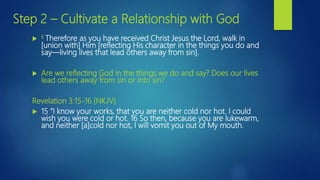 Step 2 – Cultivate a Relationship with God
 6 Therefore as you have received Christ Jesus the Lord, walk in
[union with] Him [reflecting His character in the things you do and
say—living lives that lead others away from sin].
 Are we reflecting God in the things we do and say? Does our lives
lead others away from sin or into sin?
Revelation 3:15-16 (NKJV)
 15 “I know your works, that you are neither cold nor hot. I could
wish you were cold or hot. 16 So then, because you are lukewarm,
and neither [a]cold nor hot, I will vomit you out of My mouth.
 