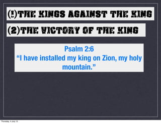 (1)THE KINGS AGAINST THE KING
(2)THE VICTORY OF THE KING
Psalm 2:6
“I have installed my king on Zion, my holy
mountain.”
Thursday, 4 July 13