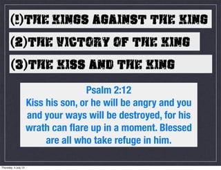 (1)THE KINGS AGAINST THE KING
(2)THE VICTORY OF THE KING
(3)THE KISS AND THE KING
Psalm 2:12
Kiss his son, or he will be angry and you
and your ways will be destroyed, for his
wrath can flare up in a moment. Blessed
are all who take refuge in him.
Thursday, 4 July 13