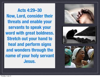 Acts 4:29–30
Now, Lord, consider their
threats and enable your
servants to speak your
word with great boldness.
Stretch out your hand to
heal and perform signs
and wonders through the
name of your holy servant
Jesus.
Thursday, 4 July 13
