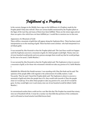 Fulfillment of a Prophecy
Is the current changes in the Middle East a sign on the fulfillment of a Prophecy made by the
Prophet pbuh? Only time will tell. There are various hadith mentioned by the Prophet pbuh on
the Signs of the Last Day and many of them have been fulfilled. These are the minor signs and yet
there are quite a few which have not been fulfilled yet. I would like to mention two in this note.
-
Appearance of a Mountain of Gold
There will be a mountain of gold that will appear along the Euphrates River. There has been much
interpretation as to the meaning of gold. There has been some scholars who had interpreted it as
oil (black gold).
-
It was narrated by Abu Hurairah ra that the Prophet pbuh said: The Last Hour would not happen
until the Euphrates uncovers a mountain of gold, for which people would fight. Ninety-nine out
of every hundred would perish and every person amongst them would say that he would perhaps
be the one to be saved. ( Sahih Muslim )
-
It was narrated by Abu Hurairah ra that the Prophet pbuh said: The Euphrates is close to uncover
a mountain of gold, so for those who witnessed it should not take any portion of it.( Sahih Muslim
)
-
Abdullah Ibn AlHarith Ibn Naufal narrates: I was standing with Ubay Ibn Kaab and he said: The
opinions of the people differ with regards to the achievement of worldly matters. I said:
Yes,surely. Then he said: I heard the Prophet pbuh said: The Euphrates is about to uncover a
mountain of gold and when the people hear of it, they would rush towards it.Then the people
close to it would say: If we allow these people to take any portion of it, soon all of it would be
gone. So they would fight over it and ninety-nine out of one hundred would be killed.( Sahih
Muslim )
-

In conventional warfare there could not be a war like this that The Prophet has stated that ninety-
nine out of hundred will die. It must be a nuclear war that kills that portions of the combatants
and it will stated as Israel attacks Iran(Allah knows best)
 