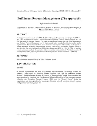 International Journal of Computer Science & Information Technology (IJCSIT) Vol 6, No 1, February 2014
DOI : 10.5121/ijcsit.2014.6110 137
Fulfillment Request Management (The approach)
Stylianos Gkoutzioupas
Department of Business Administration, School of Buisiness, Univercity of the Aegean, 8
Micahlon Str. Chios Greece
ABSTRACT
In this paper we introduce the term FRM (Fulfillment Request Management). According to the FRM in a
BSS / OSS environment we can use a unified approach to implement a SOA in order to integrate BSS with
OSS and handle 1. Orders 2. Events 3. Processes. So in a way that systems like ESB, Order Management,
and Business Process Management can be implemented under a unified architecture and a unified
implementation. We assume that all the above mentioned are 'requests' and according to the system we
want to implement, the request can be an event, an order, a process etc. So instead of having N systems we
have 1 system that covers all the above (ESB, Order Management, BPM etc) With the FRM we can have
certain advantages such as: 1. adaptation 2. Interoperability. 3. Re-usability 4. Fast implementation 5.
Easy reporting. In this paper we present a set of the main principles in order to build an FRM System.
KEYWORDS
SOA, Application mediation,ESB,BPM, Order Fulfillment,Service
1. INTRODUCTION
BSS/OSS
In telecom organizations the heart of Computer and Information Technology systems are
BSS/OSS. BSS stands for “Business Support Systems” and OSS for “Operation Support
Systems”. Business Support Systems (BSS) refer to “Business Layer” inside the organization and
are responsible for customer entry, order entry, billing and invoicing of the customer, payment
collection etc. Operations Support Systems (OSS) refer to “Network Layer” inside the
organization and are responsible for service provisioning, network inventory, network element
configuration, fault management etc.
 