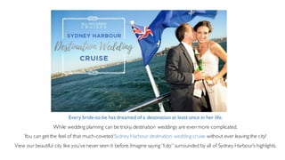 Every bride-to-be has dreamed of a destination at least once in her life.
While wedding planning can be tricky, destination weddings are even more complicated.
You can get the feel of that much-coveted Sydney Harbour destination wedding cruise without ever leaving the city!
View our beautiful city like you’ve never seen it before.Imagine saying “I do” surrounded by all of Sydney Harbour’s highlights.
 