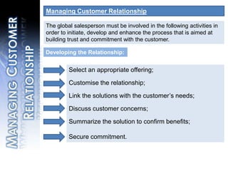 Managing Customer RelationshipThe global salesperson must be involved in the following activities in order to initiate, develop and enhance the process that is aimed at building trust and commitment with the customer.Select an appropriate offering;Customise the relationship;Link the solutions with the customer’s needs;Discuss customer concerns;Summarize the solution to confirm benefits; Secure commitment.Developing the Relationship:Managing Customer Relationship
