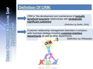 Definition Of CRM:CRM is “the development and maintenance of mutually beneficiallong-termrelationships with strategically significant customers”(Definition by Buttle, 2000)Customer relationship management describes a company-wide business strategy including customer-interface departments as well as other departments.				(Definition by Wikipedia)Define Customer Relation Ship Management