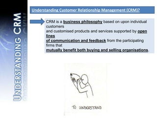 Understanding Customer Relationship Management (CRM)?CRM is a business philosophy based on upon individual customers and customised products and services supported by open lines of communication and feedback from the participating firms that mutually benefit both buying and selling organisations.Understanding CRM