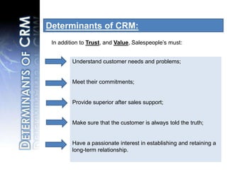 Determinants of CRM: In addition to Trust, and Value, Salespeople’s must:Understand customer needs and problems;Meet their commitments;Provide superior after sales support;Make sure that the customer is always told the truth; Have a passionate interest in establishing and retaining a long-term relationship. Determinants of CRM