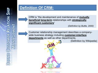 Definition Of CRM:,[object Object],CRM is “the development and maintenance of mutually beneficiallong-termrelationships with strategically significant customers”,[object Object],(Definition by Buttle, 2000),[object Object],Customer relationship management describes a company-wide business strategy including customer-interface departments as well as other departments.,[object Object],				(Definition by Wikipedia),[object Object],Define Customer Relation Ship Management,[object Object]