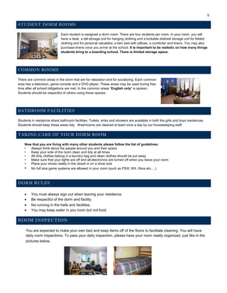 9
STUDENT DORM ROOMS
Each student is assigned a dorm room. There are four students per room. In your room, you will
have a desk, a tall storage unit for hanging clothing and a lockable shelved storage unit for folded
clothing and for personal valuables, a twin bed with pillows, a comforter and linens. You may also
purchase linens once you arrive at the school. It is important to be realistic on how many things
students bring to a boarding school. There is limited storage space.
COMMON ROOMS
There are common areas in the dorm that are for relaxation and for socializing. Each common
area has a television, game console and a DVD player. These areas may be used during free
time after all school obligations are met. In the common areas “English only” is spoken.
Students should be respectful of others using these spaces.
BATHROOM FACILITIES
Students in residence share bathroom facilities. Toilets, sinks and showers are available in both the girls and boys residences.
Students should keep these areas tidy. Washrooms are cleaned at least once a day by our housekeeping staff.
TAKING CARE OF YOUR DORM ROOM
Now that you are living with many other students please follow the list of guidelines:
• Always think about the people around you and their space
• Keep your side of the room clean and tidy at all times
• All dirty clothes belong in a laundry bag and clean clothes should be put away
• Make sure that your lights are off and all electronics are turned off when you leave your room
• Place your shoes neatly in the closet or on a shoe rack
• No full size game systems are allowed in your room (such as PSIII, WII, Xbox etc.…)
DORM RULES
 You must always sign out when leaving your residence.
 Be respectful of the dorm and facility.
 No running in the halls and facilities.
 You may keep water in you room but not food.
ROOM INSPECTION
You are expected to make your own bed and keep items off of the floors to facilitate cleaning. You will have
daily room inspections. To pass your daily inspection, please have your room neatly organized, just like in the
pictures below.
 