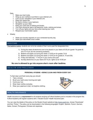 10
Daily
 Make your bed nicely.
 Hang up your clothes or put them in your shelved unit.
 Lock up your valuables in your shelved unit.
 Keep your space tidy.
 No food or drinks in your bedroom.
 Straighten up your desk.
 Keep your chair free of clothing and books.
 Your floor should be clear of all electronic cords, clothing and shoes.
 Turn off your lights and your fans when leaving your room.
 Respect your roommates’ space.
 Weekly
 Wash your laundry regularly on your scheduled laundry day.
 Wash your bed sheets once a week.
BEDTIME
The bedtime routine: students are not to be outside of their rooms past the designated time.
1) During the week all electronics are to be placed on your desk at 9:30 pm (grade 7 & grade 8)
and 10:15 pm (for the remaining students)
2) Bedtime and lights out during the week is 10:00 pm for grades 7 & 8
3) Bedtime and lights out during the week is 10:45 pm for grades 9, 10 and ESL
4) Friday and Saturday - 11:45 pm in your rooms and quiet
5) Sunday electronics on your desk at 9:15 pm, lights out at 10:00 pm
No one is allowed to go into anyone else’s room after bedtime.
HEALTH AND WELLNESS
PERSONAL HYGIENE = BEING CLEAN AND FRESH EVERY DAY
To feel clean and fresh every day you should:
1. Take a shower.
2. Brush your teeth every morning and night.
3. Comb your hair.
4. Wear clean clothes everyday.
5. Wear your pajamas to bed, not daytime clothing.
HEALTH INSURANCE
Health Insurance is a requirement for all students studying at Fulford Academy and is included in the program fee.
Fulford Academy will register students with a “Student Guard” Health Insurance plan.
You can view the details of the policy on the Student Guard website at http://www.guard.me, choose “Downloads”
and then “Policy”. The policy can be downloaded in the following languages: English, Spanish, French, German,
Italian, Korean, Portuguese, Chinese and Japanese.
 