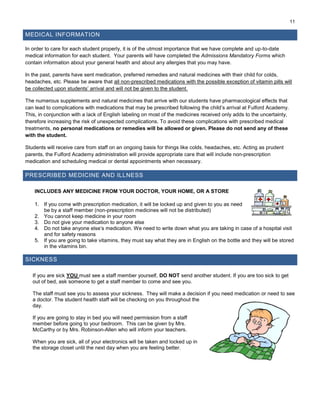 11
MEDICAL INFORMATION
In order to care for each student properly, it is of the utmost importance that we have complete and up-to-date
medical information for each student. Your parents will have completed the Admissions Mandatory Forms which
contain information about your general health and about any allergies that you may have.
In the past, parents have sent medication, preferred remedies and natural medicines with their child for colds,
headaches, etc. Please be aware that all non-prescribed medications with the possible exception of vitamin pills will
be collected upon students’ arrival and will not be given to the student.
The numerous supplements and natural medicines that arrive with our students have pharmacological effects that
can lead to complications with medications that may be prescribed following the child’s arrival at Fulford Academy.
This, in conjunction with a lack of English labeling on most of the medicines received only adds to the uncertainty,
therefore increasing the risk of unexpected complications. To avoid these complications with prescribed medical
treatments, no personal medications or remedies will be allowed or given. Please do not send any of these
with the student.
Students will receive care from staff on an ongoing basis for things like colds, headaches, etc. Acting as prudent
parents, the Fulford Academy administration will provide appropriate care that will include non-prescription
medication and scheduling medical or dental appointments when necessary.
PRESCRIBED MEDICINE AND ILLNESS
INCLUDES ANY MEDICINE FROM YOUR DOCTOR, YOUR HOME, OR A STORE
1. If you come with prescription medication, it will be locked up and given to you as need
be by a staff member (non-prescription medicines will not be distributed)
2. You cannot keep medicine in your room
3. Do not give your medication to anyone else
4. Do not take anyone else’s medication. We need to write down what you are taking in case of a hospital visit
and for safety reasons
5. If you are going to take vitamins, they must say what they are in English on the bottle and they will be stored
in the vitamins bin.
SICKNESS
If you are sick YOU must see a staff member yourself, DO NOT send another student. If you are too sick to get
out of bed, ask someone to get a staff member to come and see you.
The staff must see you to assess your sickness. They will make a decision if you need medication or need to see
a doctor. The student health staff will be checking on you throughout the
day.
If you are going to stay in bed you will need permission from a staff
member before going to your bedroom. This can be given by Mrs.
McCarthy or by Mrs. Robinson-Allen who will inform your teachers.
When you are sick, all of your electronics will be taken and locked up in
the storage closet until the next day when you are feeling better.
 