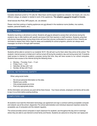12
PERSONAL ELECTRONIC ITEMS
Canadian electrical current is 110 volts AC. Most Asian and European appliances (shavers, hair dryers, etc.) are of a
different voltage, an adapter is needed to work of the appliances. The adapters cannot be bought in Canada.
Small devices like iPods, MP3 players, etc. are allowed.
Please note that cooking or heating appliances are not allowed in the residence rooms (kettles, rice cookers,
toasters, personal heaters, etc.).
CELL PHONES
Students may bring a cell phone to school. Students will only be allowed to access their cell phones during the
academic day or after bedtime with specific permission from their teachers or staff members. Students using their
cell phones inappropriately during these times will have their phones confiscated for a period of time. Parents are
reminded to respect their child’s need for sleep and availability for school programs; parents can always send
messages via email or through staff members.
INTERNET
Students will be able to connect to our students’ Wi-Fi. We will set it up for them when they arrive at the school. The
students’ internet access is limited and it will be turned off during the academic day and during study hall. If students
need access to internet for academic purposes during that time, they will have access to our school computers.
Students have access to the internet during the following times:
 Monday – Thursday: 9 pm – 11 pm
 Friday: 9 pm – 1 am
 Saturday: all day until 1 am
 Sunday: all day until 10 pm
SOCIAL NETWORKING SAFETY
When using social media:
- Do not put personal information on the sites.
- Restrict your profile
- Only accept people you know
- Post only appropriate photos
All the information and pictures you post will be there forever. Your future schools, employers and family will be able
to see it is so think before posting anything.
COMPUTERS USE
All students must read the information technology use agreement and sign a contract outlining acceptable computer
and network use at the school. (Appendix) The school administration and individual classroom teachers review the
acceptable use of computers and the network regularly.
The school provides school computers in each classroom for students’ use throughout the day and on evenings
where they are able to use internet to email family and friends. Students are welcome to bring their own laptop and
 