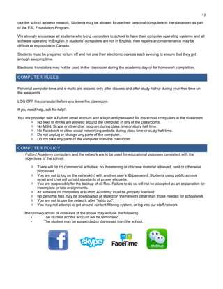13
use the school wireless network. Students may be allowed to use their personal computers in the classroom as part
of the ESL Foundation Program.
We strongly encourage all students who bring computers to school to have their computer operating systems and all
software operating in English. If students’ computers are not in English, then repairs and maintenance may be
difficult or impossible in Canada.
Students must be prepared to turn off and not use their electronic devices each evening to ensure that they get
enough sleeping time.
Electronic translators may not be used in the classroom during the academic day or for homework completion.
COMPUTER RULES
Personal computer time and e-mails are allowed only after classes and after study hall or during your free time on
the weekends.
LOG OFF the computer before you leave the classroom.
If you need help, ask for help!
You are provided with a Fulford email account and a login and password for the school computers in the classroom.
 No food or drinks are allowed around the computer in any of the classrooms.
 No MSN, Skype or other chat program during class time or study hall time.
 No Facebook or other social networking website during class time or study hall time.
 Do not unplug or change any parts of the computer.
 Do not take any parts of the computer from the classroom.
COMPUTER POLICY
Fulford Academy computers and the network are to be used for educational purposes consistent with the
objectives of the school.
 There will be no commercial activities, no threatening or obscene material retrieved, sent or otherwise
processed.
 You are not to log on the network(s) with another user’s ID/password. Students using public access
email and chat will uphold standards of proper etiquette.
 You are responsible for the backup of all files. Failure to do so will not be accepted as an explanation for
incomplete or late assignments.
 All software on computers at Fulford Academy must be properly licensed.
 No personal files may be downloaded or stored on the network other than those needed for schoolwork.
 You are not to use the network after “lights out”.
 You may not attempt to get around content filtering system, or log into our staff network.
The consequences of violations of the above may include the following:
• The student access account will be terminated.
• The student may be suspended or dismissed from the school.
 