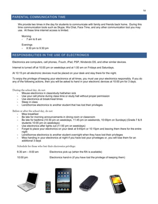 14
PARENTAL COMMUNICATION TIME
We provide two times in the day for students to communicate with family and friends back home. During this
time communication tools such as Skype, We Chat, Face Time, and any other communication tool you may
use. At these time internet access is limited.
Morning
- 7 am to 8 am
Evenings
- 8:30 pm to 9:30 pm
RESPONSIBILITIES IN THE USE OF ELECTRONICS
Electronics are computers, cell phones, iTouch, iPad, PSP, Nindendo DS, and other similar devices.
Internet is turned off at 10:00 pm on weekdays and at 1:00 am on Fridays and Saturdays.
At 10:15 pm all electronic devices must be placed on your desk and stay there for the night.
To enjoy the privilege of keeping your electronics at all times, you must use your electronics responsibly. If you do
any of the following actions, then you will be asked to hand in your electronic devices at 10:00 pm for 3 days.
During the school day, do not:
- Misuse electronics in class/study hall/when sick
- Use your cell phone during class time or study hall without proper permission
- Use electronics at break/meal times
- Sleep in class
- Lend/borrow electronics to another student that has lost their privileges
Before or after the school day, do not:
- Miss breakfast
- Be late for morning announcements in dining room or classroom
- Be late for bedtime (10:30 pm on weekdays, 11:45 pm on weekends, 10:00pm on Sundays) (Grade 7 & 8
students 10:00 pm on weekdays)
- Use electronics after lights out (11:00 pm on weekdays)
- Forget to place your electronics on your desk at 9:45pm or 10:15pm and leaving them there for the entire
night
- Lend/borrow electronics to another student overnight when they have lost their privileges
- Miss handing in your electronics at night if you have lost your priveleges or, you will lose them for an
additional 3 days
Schedule for those who lost their electronics privilege:
6:30 am – 8:00 am Electronics pick-up (when the RA is available)
10:00 pm Electronics hand-in (if you have lost the privilege of keeping them)
 