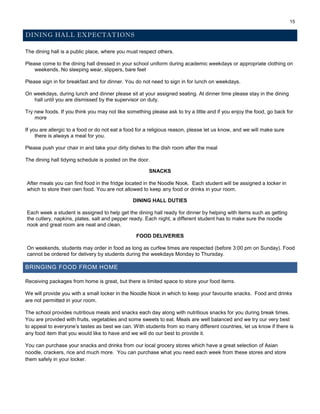 15
DINING HALL EXPECTATIONS
The dining hall is a public place, where you must respect others.
Please come to the dining hall dressed in your school uniform during academic weekdays or appropriate clothing on
weekends. No sleeping wear, slippers, bare feet
Please sign in for breakfast and for dinner. You do not need to sign in for lunch on weekdays.
On weekdays, during lunch and dinner please sit at your assigned seating. At dinner time please stay in the dining
hall until you are dismissed by the supervisor on duty.
Try new foods. If you think you may not like something please ask to try a little and if you enjoy the food, go back for
more
If you are allergic to a food or do not eat a food for a religious reason, please let us know, and we will make sure
there is always a meal for you.
Please push your chair in and take your dirty dishes to the dish room after the meal
The dining hall tidying schedule is posted on the door.
SNACKS
After meals you can find food in the fridge located in the Noodle Nook. Each student will be assigned a locker in
which to store their own food. You are not allowed to keep any food or drinks in your room.
DINING HALL DUTIES
Each week a student is assigned to help get the dining hall ready for dinner by helping with items such as getting
the cutlery, napkins, plates, salt and pepper ready. Each night, a different student has to make sure the noodle
nook and great room are neat and clean.
FOOD DELIVERIES
On weekends, students may order in food as long as curfew times are respected (before 3:00 pm on Sunday). Food
cannot be ordered for delivery by students during the weekdays Monday to Thursday.
BRINGING FOOD FROM HOME
Receiving packages from home is great, but there is limited space to store your food items.
We will provide you with a small locker in the Noodle Nook in which to keep your favourite snacks. Food and drinks
are not permitted in your room.
The school provides nutritious meals and snacks each day along with nutritious snacks for you during break times.
You are provided with fruits, vegetables and some sweets to eat. Meals are well balanced and we try our very best
to appeal to everyone’s tastes as best we can. With students from so many different countries, let us know if there is
any food item that you would like to have and we will do our best to provide it.
You can purchase your snacks and drinks from our local grocery stores which have a great selection of Asian
noodle, crackers, rice and much more. You can purchase what you need each week from these stores and store
them safely in your locker.
 