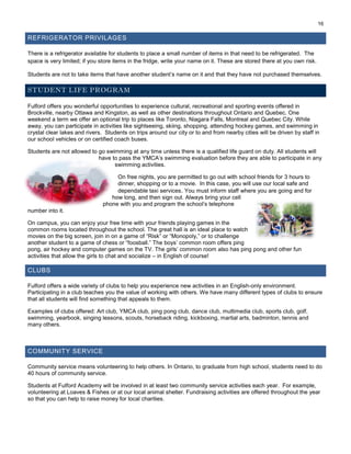16
REFRIGERATOR PRIVILAGES
There is a refrigerator available for students to place a small number of items in that need to be refrigerated. The
space is very limited; if you store items in the fridge, write your name on it. These are stored there at you own risk.
Students are not to take items that have another student’s name on it and that they have not purchased themselves.
STUDENT LIFE PROGRAM
Fulford offers you wonderful opportunities to experience cultural, recreational and sporting events offered in
Brockville, nearby Ottawa and Kingston, as well as other destinations throughout Ontario and Quebec. One
weekend a term we offer an optional trip to places like Toronto, Niagara Falls, Montreal and Quebec City. While
away, you can participate in activities like sightseeing, skiing, shopping, attending hockey games, and swimming in
crystal clear lakes and rivers. Students on trips around our city or to and from nearby cities will be driven by staff in
our school vehicles or on certified coach buses.
Students are not allowed to go swimming at any time unless there is a qualified life guard on duty. All students will
have to pass the YMCA’s swimming evaluation before they are able to participate in any
swimming activities.
On free nights, you are permitted to go out with school friends for 3 hours to
dinner, shopping or to a movie. In this case, you will use our local safe and
dependable taxi services. You must inform staff where you are going and for
how long, and then sign out. Always bring your cell
phone with you and program the school’s telephone
number into it.
On campus, you can enjoy your free time with your friends playing games in the
common rooms located throughout the school. The great hall is an ideal place to watch
movies on the big screen, join in on a game of “Risk” or “Monopoly,” or to challenge
another student to a game of chess or “foosball.” The boys’ common room offers ping
pong, air hockey and computer games on the TV. The girls’ common room also has ping pong and other fun
activities that allow the girls to chat and socialize – in English of course!
CLUBS
Fulford offers a wide variety of clubs to help you experience new activities in an English-only environment.
Participating in a club teaches you the value of working with others. We have many different types of clubs to ensure
that all students will find something that appeals to them.
Examples of clubs offered: Art club, YMCA club, ping pong club, dance club, multimedia club, sports club, golf,
swimming, yearbook, singing lessons, scouts, horseback riding, kickboxing, martial arts, badminton, tennis and
many others.
COMMUNITY SERVICE
Community service means volunteering to help others. In Ontario, to graduate from high school, students need to do
40 hours of community service.
Students at Fulford Academy will be involved in at least two community service activities each year. For example,
volunteering at Loaves & Fishes or at our local animal shelter. Fundraising activities are offered throughout the year
so that you can help to raise money for local charities.
 