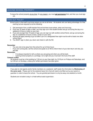 17
LEAVING SCHOOL PROPERTY
To leave the school property at any time, for any reason, you must get permission first, and then you must sign
out.
SIGN OUT POLICY
School policy is that staff must know where you are at all times. All students who are taking advantage of a free
evening out are required to do the following:
1. Get permission from a staff member first and let them know where, when and how long.
2. If you are 16 years of age or older, you may sign out in the student binder and go out during the day on a
weekend (3 hours or less) on your own.
3. If you are younger than 16 years of age, you can sign out with another school friend, and go out during the
day on a weekend (3 hours or less). (never on your own)
4. Anyone (all ages) wanting to go out after 5 pm on a designated free night must be with at least one other
school friend.
5. You MUST sign in when you return and check in with the RA
Remember
- You are only to be away from the school for up to three hours
- If you are running late, call the school and speak to an RA to inform them of your late return and why you
are late.
Remember
- It is always important to tell us where you are going and when you will be back.
- Leaving school property is a privilege, not a right and you must earn the trust of the staff.
Campus curfew
All students must be in the building by 7:00 pm on your free night, by 10:30 pm on Fridays and Saturdays, and
by 5:00 pm on Sundays, unless prior written permission has been given.
WEEKEND LEAVES
If you plan to visit agents and/or family members on a weekend, staff needs the information by Wednesday of
the same week. Please ask for the weekend leave form that will need to be filled out by your parent or
guardian in order to leave the school. You are granted permission to only be away one weekend a month.
Students are not able to stay in a hotel without adult supervision.
 