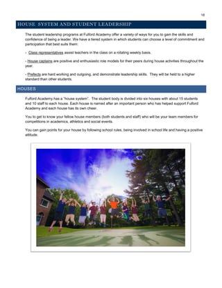 18
HOUSE SYSTEM AND STUDENT LEADERSHIP
The student leadership programs at Fulford Academy offer a variety of ways for you to gain the skills and
confidence of being a leader. We have a tiered system in which students can choose a level of commitment and
participation that best suits them:
- Class representatives assist teachers in the class on a rotating weekly basis.
- House captains are positive and enthusiastic role models for their peers during house activities throughout the
year.
- Prefects are hard working and outgoing, and demonstrate leadership skills. They will be held to a higher
standard than other students.
HOUSES
Fulford Academy has a “house system”. The student body is divided into six houses with about 15 students
and 10 staff to each house. Each house is named after an important person who has helped support Fulford
Academy and each house has its own cheer.
You to get to know your fellow house members (both students and staff) who will be your team members for
competitions in academics, athletics and social events.
You can gain points for your house by following school rules, being involved in school life and having a positive
attitude.
 