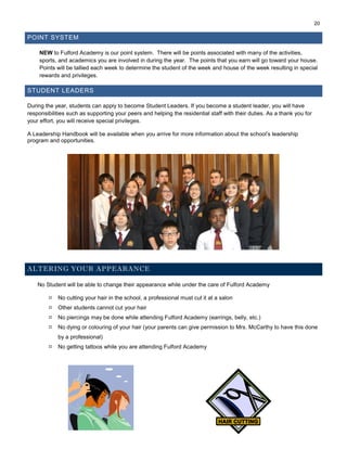 20
POINT SYSTEM
NEW to Fulford Academy is our point system. There will be points associated with many of the activities,
sports, and academics you are involved in during the year. The points that you earn will go toward your house.
Points will be tallied each week to determine the student of the week and house of the week resulting in special
rewards and privileges.
STUDENT LEADERS
During the year, students can apply to become Student Leaders. If you become a student leader, you will have
responsibilities such as supporting your peers and helping the residential staff with their duties. As a thank you for
your effort, you will receive special privileges.
A Leadership Handbook will be available when you arrive for more information about the school’s leadership
program and opportunities.
ALTERING YOUR APPEARANCE
No Student will be able to change their appearance while under the care of Fulford Academy
 No cutting your hair in the school, a professional must cut it at a salon
 Other students cannot cut your hair
 No piercings may be done while attending Fulford Academy (earrings, belly, etc.)
 No dying or colouring of your hair (your parents can give permission to Mrs. McCarthy to have this done
by a professional)
 No getting tattoos while you are attending Fulford Academy
 