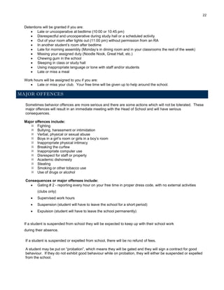 22
Detentions will be granted if you are:
 Late or uncooperative at bedtime (10:00 or 10:45 pm)
 Disrespectful and uncooperative during study hall or a scheduled activity
 Out of your room after lights out (11:00 pm) without permission from an RA
 In another student’s room after bedtime
 Late for morning assembly (Monday’s in dining room and in your classrooms the rest of the week)
 Missing your assigned duty (Noodle Nook, Great Hall, etc.)
 Chewing gum in the school
 Sleeping in class or study hall
 Using inappropriate language or tone with staff and/or students
 Late or miss a meal
Work hours will be assigned to you if you are:
 Late or miss your club. Your free time will be given up to help around the school.
MAJOR OFFENCES
Sometimes behavior offences are more serious and there are some actions which will not be tolerated. These
major offences will result in an immediate meeting with the Head of School and will have serious
consequences.
Major offences include:
 Fighting
 Bullying, harassment or intimidation
 Verbal, physical or sexual abuse
 Boys in a girl’s room or girls in a boy’s room
 Inappropriate physical intimacy
 Breaking the curfew
 Inappropriate computer use
 Disrespect for staff or property
 Academic dishonesty
 Stealing
 Smoking or other tobacco use
 Use of drugs or alcohol
Consequences or major offenses include:
 Gating # 2 - reporting every hour on your free time in proper dress code, with no external activities
(clubs only)
 Supervised work hours
 Suspension (student will have to leave the school for a short period)
 Expulsion (student will have to leave the school permanently)
If a student is suspended from school they will be expected to keep up with their school work
during their absence.
If a student is suspended or expelled from school, there will be no refund of fees.
A student may be put on “probation”, which means they will be gated and they will sign a contract for good
behaviour. If they do not exhibit good behaviour while on probation, they will either be suspended or expelled
from the school.
 
