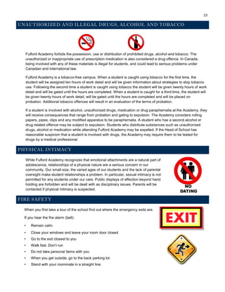23
UNAUTHORIZED AND ILLEGAL DRUGS, ALCOHOL AND TOBACCO
Fulford Academy forbids the possession, use or distribution of prohibited drugs, alcohol and tobacco. The
unauthorized or inappropriate use of prescription medication is also considered a drug offence. In Canada,
being involved with any of these materials is illegal for students, and could lead to serious problems under
Canadian and international law.
Fulford Academy is a tobacco-free campus. When a student is caught using tobacco for the first time, the
student will be assigned ten hours of work detail and will be given information about strategies to stop tobacco
use. Following the second time a student is caught using tobacco the student will be given twenty hours of work
detail and will be gated until the hours are completed. When a student is caught for a third time, the student will
be given twenty hours of work detail, will be gated until the hours are completed and will be placed on
probation. Additional tobacco offences will result in an evaluation of the terms of probation.
If a student is involved with alcohol, unauthorized drugs, medication or drug paraphernalia at the Academy, they
will receive consequences that range from probation and gating to expulsion. The Academy considers rolling
papers, pipes, clips and any modified apparatus to be paraphernalia. A student who has a second alcohol or
drug related offence may be subject to expulsion. Students who distribute substances such as unauthorized
drugs, alcohol or medication while attending Fulford Academy may be expelled. If the Head of School has
reasonable suspicion that a student is involved with drugs, the Academy may require them to be tested for
drugs by a medical professional.
PHYSICAL INTIMACY
While Fulford Academy recognizes that emotional attachments are a natural part of
adolescence, relationships of a physical nature are a serious concern in our
community. Our small size, the varied ages of our students and the lack of parental
oversight make student relationships a problem. In particular, sexual intimacy is not
permitted for any students under our care. Public displays of affection beyond hand
holding are forbidden and will be dealt with as disciplinary issues. Parents will be
contacted if physical intimacy is suspected.
FIRE SAFETY
When you first take a tour of the school find out where the emergency exits are.
If you hear the fire alarm (bell):
• Remain calm.
• Close your windows and leave your room door closed
• Go to the exit closest to you
• Walk fast. Don’t run
• Do not take personal items with you
• When you get outside, go to the back parking lot.
• Stand with your roommate in a straight line.
 