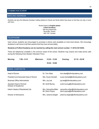 25
COMMUNICATION
MAILING ADDRESS
Students can give the following Canadian mailing address to friends and family before they leave so that they can stay in touch
with them:
Student Name in English please
Fulford Academy
280 King Street East
Brockville, Ontario
K6V 1E2 Canada
TELEPHONE
Upon arrival, students are encouraged to purchase a phone card (available at most local stores). We encourage
students to call home to tell their parents that they have arrived safely.
Students at Fulford Academy can be reached by calling the main school number: +1 (613) 341-9330.
There are telephones available in the common areas of the school. Students may receive and make phone calls
during the following times (Eastern Standard Time):
Morning: 7:00 – 8:15 Afternoon: 12:30 – 13:20
16:30 – 18:00
Evening: 21:15 – 22:30
EMAIL CONTACTS
Head of School Dr. Tom Steel tom.steel@fulfordacademy.com
President and Associate Head of School Mrs. Suzan Kendall suzan.kendall@fulfordacademy.com
Business Office Administrator Mrs. Joy Lee joy.lee@fulfordacademy.com
Assistant Head of School/ Mr. Scott Murray scott.murray@fulfordacademy.com
Director of Academics
Interim Heads of Residential Life Mrs. Samantha Miller samantha.miller@fulfordacademy.com
Mr. Devin Payne devin.payne@fulfordacademy.com
Director of Admissions Mrs. Johanna Ziegler johanna.ziegler@fulfordacademy.com
 