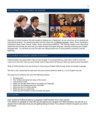 3
WELCOME TO FULFORD ACADEMY
Welcome to Fulford Academy! We look forward to meeting you in September. As you may know, all our students are
international students. Our student population this fall comes from 11 different countries: Japan, China, Kazakhstan,
Switzerland, Brazil, Spain, Russia, Taiwan, Korea, Hong Kong and Mexico. This diversity creates a true intercultural
experience and will help you bond with your peers through the English language, ultimately enhancing your English
language skills. You will learn so much this year and making friends from so many different countries is just the
beginning.
FULFORD ACADEMY EXPECTATIONS
Fulford Academy has great staff to help you learn English. It is important that you work hard in order to make the
most of your time here. Here are some simple rules to follow which will help you reach your goals and be successful!
While at Fulford Academy you are working on improving your English Skills through written and spoken language.
We have a rule in place that we need each and every Fulford student to abide by, it is our English only rule.
We expect you to abide by this rule in the following locations:
 All classrooms
 The 1st floor and basement areas of the school
 The common rooms
 When you are with others that do not speak your language
 When you are speaking with your roommate
 When you are in a school vehicle
 When you are on a school trip
 When you are involved in school activities and sports
ADVISORS
Each student at Fulford Academy is assigned a staff member who is their advisor.
Your advisor is available to meet with you throughout your program at Fulford Academy and will set up a
regular time to talk about how you are getting along at school. Your advisor is there to support you and to
be a friend.
 