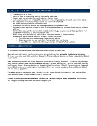 4
EXPECTATIONS FOR CLASSROOM BEHAVIOUR
 Speak English at all times
 Arrive to class on time and be ready to listen and to participate
 Always wear your school uniform and make sure that it is clean
 Ask questions, inside and outside of the classroom, whenever you don’t understand, we are here to help.
 Be prepared for every class with your books and homework completed
 Be honest and respectful with staff and students
 Check with your teacher whether you may use any electronic devices in class
 Personal phones are not to be used in class. They should be placed on your desk for the teacher to see at
all times
Participate in class, join the conversation, help other students, put up your hand, and ask questions; your
good effort will be noted by teachers and staff alike
 Hand in only your own work—do not copy work from other students or from the internet
 Plagiarism is not acceptable at Fulford Academy –what is plagiarism?
- Submitting someone else's work and saying that it is yours
- Copying work out of a text book, from the internet or from your friends
- Is against the law - academic dishonesty is a major offence at Fulford Academy.
SCHOOL DRESS CODE
All students are required to follow the school dress code during the academic day.
Boys will need to bring their own formal grey pants and white dress shirts with collar that buttons to the top.
Boys can wear white undershirts under their dress shirt. They should wear black dress shoes, a black belt and black
or grey socks.
Girls will need to bring their own formal grey pants and/or grey skirt (length: maximum 1 inch above the knee) and
white dress shirts with collar that buttons to the top. Girls can wear a white bra or camisole under their shirt. No
bright colours please. Girls wear black dress shoes (heel height: maximum 1.5 inch). If girls wear skirts, they need
to wear black or navy knee socks or panty hose (tights). If they are wearing grey pants, they need to wear a black
belt and black or grey socks.
For sports, students are asked to bring their own gym navy blue or black shorts, jogging or track pants and two
pairs of running shoes; one for indoor and one for outdoor use.
Fulford Academy provides students with a Fulford tie, a school cardigan, and a gym t-shirt. Additional ties
and cardigans can be purchased at the school during the year.
 