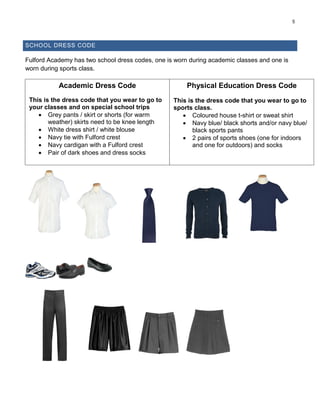5
SCHOOL DRESS CODE
Fulford Academy has two school dress codes, one is worn during academic classes and one is
worn during sports class.
Academic Dress Code
This is the dress code that you wear to go to
your classes and on special school trips
 Grey pants / skirt or shorts (for warm
weather) skirts need to be knee length
 White dress shirt / white blouse
 Navy tie with Fulford crest
 Navy cardigan with a Fulford crest
 Pair of dark shoes and dress socks
Physical Education Dress Code
This is the dress code that you wear to go to
sports class.
 Coloured house t-shirt or sweat shirt
 Navy blue/ black shorts and/or navy blue/
black sports pants
 2 pairs of sports shoes (one for indoors
and one for outdoors) and socks
 
