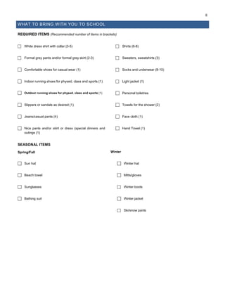 6
WHAT TO BRING WITH YOU TO SCHOOL
REQUIRED ITEMS (Recommended number of items in brackets)
 White dress shirt with collar (3-5)  Shirts (6-8)
 Formal grey pants and/or formal grey skirt (2-3)  Sweaters, sweatshirts (3)
 Comfortable shoes for casual wear (1)  Socks and underwear (8-10)
 Indoor running shoes for physed. class and sports (1)  Light jacket (1)
 Outdoor running shoes for physed. class and sports (1)  Personal toiletries
 Slippers or sandals as desired (1)  Towels for the shower (2)
 Jeans/casual pants (4)  Face cloth (1)
 Nice pants and/or skirt or dress (special dinners and
outings (1)
 Hand Towel (1)
SEASONAL ITEMS
Spring/Fall Winter
 Sun hat  Winter hat
 Beach towel  Mitts/gloves
 Sunglasses  Winter boots
 Bathing suit  Winter jacket
 Ski/snow pants
 