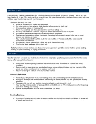 8
STUDY HALL
Every Monday, Tuesday, Wednesday, and Thursday evening you will attend a one hour (grades 7 and 8) or a two
hour (grades 9, 10 and ESL) study hall. Everyone will have one hour of study hall on Sundays. During study hall there
will be a supervisor to help you with your homework.
These are the study hall rules:
 Arrive on time with your books and homework
 Go to the restroom and get your drink of water before coming to study hall
 Work quietly at a desk in the study hall.
 When you need help ask the supervisor, they are there to help you.
 You may not use MSN, Facebook, any social media or translators during study hall.
 You need a teacher’s permission to use a computer for homework.
 Teachers and supervisors will set the rules in their study hall class with regard to the use of smart
phones and listening to music.
 Your cell phones can be brought to study hall but must be on the desk so that the teachers and
supervisors can see them.
 You have a 5 minute break to get a drink and go to the restroom only.
 The Noodle Nook is closed during study hall.
If all of your homework is finished and checked by your supervisor, spend the rest of the time quietly reading,
working on your vocabulary, or tidying your binder.
LAUNDRY
We offer a laundry service to our students. Each student is assigned a specific day each week when he/she needs
to drop off or pick up his/her laundry.
 Every piece of clothing that you send to the laundry must have your name on it (labels are being
provided)
 Everyone will be given a canvas laundry bag in your welcome basket (please put your name on it) for
you to use to take your laundry to be washed each week
 You will be assigned a day to have your laundry washed
Laundry Day Routine
 Place all your dirty laundry in your canvas bag along with your bedding (sheets and pillowcases)
 Bring your laundry to the laundry room in the morning on your scheduled day and give it to the laundry
attendant
 Please provide her with any washing instructions (wash in cold, do not dry etc.)
 Your laundry will be available for pick up at 5:30 pm to 6:00 pm, an RA will let you know when to pick up
your clean clothing and bedding
 Special laundry requests must be taken up with Mrs. McCarthy
Bedding Exchange
 You must bring your bedding down on your scheduled laundry day and have it exchanged for a new set
of sheets and comforter.
 