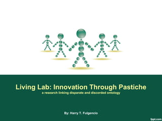 Living Lab: Innovation Through Pastiche
       a research linking disparate and discorded ontology




                     By: Harry T. Fulgencio
 