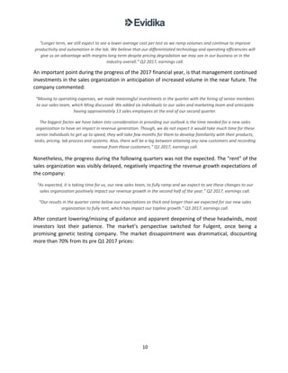 10
“Longer term, we still expect to see a lower average cost per test as we ramp volumes and continue to improve
productivity and automation in the lab. We believe that our differentiated technology and operating efficiencies will
give us an advantage with margins long term despite pricing degradation we may see in our business or in the
industry overall.” Q2 2017, earnings call.
An important point during the progress of the 2017 financial year, is that management continued
investments in the sales organization in anticipation of increased volume in the near future. The
company commented:
“Moving to operating expenses, we made meaningful investments in the quarter with the hiring of senior members
to our sales team, which Ming discussed. We added six individuals to our sales and marketing team and anticipate
having approximately 13 sales employees at the end of our second quarter.
The biggest factor we have taken into consideration in providing our outlook is the time needed for a new sales
organization to have an impact in revenue generation. Though, we do not expect it would take much time for these
senior individuals to get up to speed, they will take few months for them to develop familiarity with their products,
tasks, pricing, lab process and systems. Also, there will be a lag between attaining any new customers and recording
revenue from those customers.” Q1 2017, earnings call.
Nonetheless, the progress during the following quarters was not the expected. The "rent" of the
sales organization was visibly delayed, negatively impacting the revenue growth expectations of
the company:
“As expected, it is taking time for us, our new sales team, to fully ramp and we expect to see these changes to our
sales organization positively impact our revenue growth in the second half of the year.” Q2 2017, earnings call.
“Our results in the quarter came below our expectations as thick and longer than we expected for our new sales
organization to fully rent, which has impact our topline growth.” Q3 2017, earnings call.
After constant lowering/missing of guidance and apparent deepening of these headwinds, most
investors lost their patience. The market’s perspective switched for Fulgent, once being a
promising genetic testing company. The market dissapointment was drammatical, discounting
more than 70% from its pre Q1 2017 prices:
 