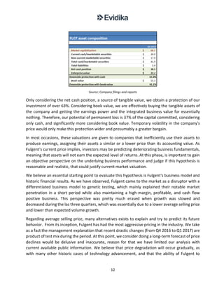 12
Source: Company filings and reports
Only considering the net cash position, a source of tangible value, we obtain a protection of our
investment of over 63%. Considering book value, we are effectively buying the tangible assets of
the company and getting the earnings power and the integrated business value for essentially
nothing. Therefore, our potential of permanent loss is 37% of the capital committed, considering
only cash, and significantly more considering book value. Temporary volatility in the company's
price would only make this protection wider and presumably a greater bargain.
In most occasions, these valuations are given to companies that inefficiently use their assets to
produce earnings, assigning their assets a similar or a lower price than its accounting value. As
Fulgent's current price implies, investors may be predicting deteriorating business fundamentals,
meaning that assets will not earn the expected level of returns. At this phase, is important to gain
an objective perspective on the underlying business performance and judge if this hypothesis is
reasonable and realistic, that could justify current market valuation.
We believe an essential starting point to evaluate this hypothesis is Fulgent's business model and
historic financial results. As we have observed, Fulgent came to the market as a disruptor with a
differentiated business model to genetic testing, which mainly explained their notable market
penetration in a short period while also maintaining a high-margin, profitable, and cash flow
positive business. This perspective was pretty much erased when growth was slowed and
decreased during the las three quarters, which was essentially due to a lower average selling price
and lower than expected volume growth.
Regarding average selling price, many alternatives exists to explain and try to predict its future
behavior. From its inception, Fulgent has had the most aggressive pricing in the industry. We take
as a fact the management explanation that recent drastic changes (from Q4 2016 to Q1 2017) are
product of test mix during the period. At this point, we consider doing a long-term forecast of price
declines would be delusive and inaccurate, reason for that we have limited our analysis with
current available public information. We believe that price degradation will occur gradually, as
with many other historic cases of technology advancement, and that the ability of Fulgent to
 