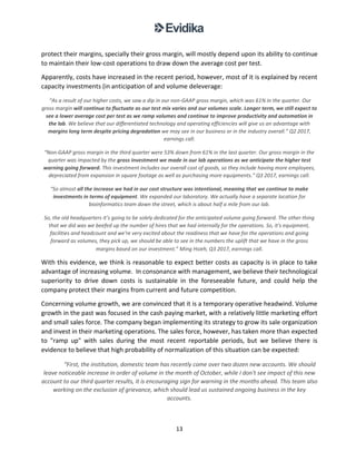 13
protect their margins, specially their gross margin, will mostly depend upon its ability to continue
to maintain their low-cost operations to draw down the average cost per test.
Apparently, costs have increased in the recent period, however, most of it is explained by recent
capacity investments (in anticipation of and volume deleverage:
“As a result of our higher costs, we saw a dip in our non-GAAP gross margin, which was 61% in the quarter. Our
gross margin will continue to fluctuate as our test mix varies and our volumes scale. Longer term, we still expect to
see a lower average cost per test as we ramp volumes and continue to improve productivity and automation in
the lab. We believe that our differentiated technology and operating efficiencies will give us an advantage with
margins long term despite pricing degradation we may see in our business or in the industry overall.” Q2 2017,
earnings call.
“Non-GAAP gross margin in the third quarter were 53% down from 61% in the last quarter. Our gross margin in the
quarter was impacted by the gross investment we made in our lab operations as we anticipate the higher test
warning going forward. This investment includes our overall cost of goods, so they include having more employees,
depreciated from expansion in square footage as well as purchasing more equipments.” Q3 2017, earnings call.
“So almost all the increase we had in our cost structure was intentional, meaning that we continue to make
investments in terms of equipment. We expanded our laboratory. We actually have a separate location for
bioinformatics team down the street, which is about half a mile from our lab.
So, the old headquarters it’s going to be solely dedicated for the anticipated volume going forward. The other thing
that we did was we beefed up the number of hires that we had internally for the operations. So, it's equipment,
facilities and headcount and we're very excited about the readiness that we have for the operations and going
forward as volumes, they pick up, we should be able to see in the numbers the uplift that we have in the gross
margins based on our investment.” Ming Hsieh, Q3 2017, earnings call.
With this evidence, we think is reasonable to expect better costs as capacity is in place to take
advantage of increasing volume. In consonance with management, we believe their technological
superiority to drive down costs is sustainable in the foreseeable future, and could help the
company protect their margins from current and future competition.
Concerning volume growth, we are convinced that it is a temporary operative headwind. Volume
growth in the past was focused in the cash paying market, with a relatively little marketing effort
and small sales force. The company began implementing its strategy to grow its sale organization
and invest in their marketing operations. The sales force, however, has taken more than expected
to "ramp up" with sales during the most recent reportable periods, but we believe there is
evidence to believe that high probability of normalization of this situation can be expected:
“First, the institution, domestic team has recently come over two dozen new accounts. We should
leave noticeable increase in order of volume in the month of October, while I don't see impact of this new
account to our third quarter results, it is encouraging sign for warning in the months ahead. This team also
working on the exclusion of grievance, which should lead us sustained ongoing business in the key
accounts.
 