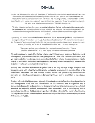 14
Second, the reimbursement team is in the process of signing additional third-party payers and are working
with various group person organization to try volume start in 2018. Third we had several people in our
international team to address some market outside the U.S. including Canada, Australia and the Middle
East. Fourth, we're seeing more proposals opportunities in our sequencing for our service community with
the seller large bio pharma organizations.” Q3 2017, earnings call.
“As Ming indicated, we have been some promising indications that our business should reaccelerate in
the coming year. We saw a meaningful increase in billable test volume in the month of October with our
sales team recently signed a number of new client who have secured multiple sequencing for service
orders.
Specifically, our overall billable orders jumped more than 35% in the month of October, compared to the
average monthly orders that we saw in July, August as well as September. This momentum continued in
the first week of November through today. The increase came from various key accounts we won in recent
months for existing test as well as newly launched carrier test.” Q3 2017, earnings call.
“The growth we have seen in October has continued through November.” Fulgent
Genetics, November 28th
, 2017. Piper Jaffray 29th Annual Healthcare Conference
A hypothesis could be created for the low volume growth the company presented during the most
recent period, as a decline in demand for Fulgent products. These early commercial successes, not
yet incorporated in reportable periods, support our belief that volume deacceleration was mostly
related to insufficient investment in their sales and marketing efforts. In our opinion, is reasonable
to believe results can normalize in the near term.
We also view important to note that Fulgent is one of the very few high margin and profitable
companies, and with a healthy liquidity profile and capital structure of its industry. Most of its
investments have been cash flow financed to date, and its cash generated by operations fully
covers its run-rate of operating expenses. Considering this, we believe is not likely to expect cash
burn.
Another relevant detail to consider, although it is not determinant of our investment decision, is
the management team and their commitment in the company. The management has a
demonstrated capability and experience to design and implement its strategy, as well as technical
expertise. As previously exposed, management owns more than a 60% of the company, which
supports our confidence that business prosperity is in the best interest of the owners. Additionally,
our degrees of confidence have increased while observing the meaningful insider-buying since the
first quarter of FY2017.
 