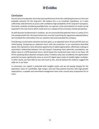15
Conclusion
Current price incorporates more than poor performance from the underlying business as the most
probable outcome for the long-term. We believe this is an unrealistic hypothesis, as it lacks
sufficiently valid elements to assess with confidence high probability of this long-term prospects.
Contrarily, carefully considering available facts, our opinion is that normalization of results can be
expected in the near future which could serve as a catalyst of the erroneous market perspective.
As with business fundamentals in isolation, we are convinced that potential return is useless if it is
not compared with the risk of permanent loss incurred. Examining the arguments exposed before,
we translated this information into our valuation tool and evaluated the company.
Considering a conservative valuation scenario, gives us an expected return of around 53% over our
initial buying. Comparing our potential return with the protection in our investment described
above, this represents a very attractive opportunity of capital appreciation, effectively creating an
asymmetric relationship between risk and reward. Evaluating more optimistic assumptions, we
obtain close to a 107% potential return, which biases this investment even more in our favor. All
of this speaking about absolute company value; if relative value was considered, the appreciation
potential increases significantly more as most of Fulgent peers trade at notably higher multiples.
In other words, we have little to lose and much to win, and we believe the evidence suggest the
odds are in our favor.
In conclusion, our capital is protected with tangible assets and we are paying cheaply for the
operations value of a profitable, high margin, and cash flow positive business with high growth
expectations, a capable and committed management team and a sound value proposition for its
users.
 