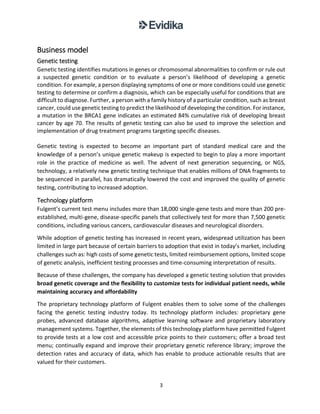 3
Business model
Genetic testing
Genetic testing identifies mutations in genes or chromosomal abnormalities to confirm or rule out
a suspected genetic condition or to evaluate a person’s likelihood of developing a genetic
condition. For example, a person displaying symptoms of one or more conditions could use genetic
testing to determine or confirm a diagnosis, which can be especially useful for conditions that are
difficult to diagnose. Further, a person with a family history of a particular condition, such as breast
cancer, could use genetic testing to predict the likelihood of developing the condition. For instance,
a mutation in the BRCA1 gene indicates an estimated 84% cumulative risk of developing breast
cancer by age 70. The results of genetic testing can also be used to improve the selection and
implementation of drug treatment programs targeting specific diseases.
Genetic testing is expected to become an important part of standard medical care and the
knowledge of a person’s unique genetic makeup is expected to begin to play a more important
role in the practice of medicine as well. The advent of next generation sequencing, or NGS,
technology, a relatively new genetic testing technique that enables millions of DNA fragments to
be sequenced in parallel, has dramatically lowered the cost and improved the quality of genetic
testing, contributing to increased adoption.
Technology platform
Fulgent’s current test menu includes more than 18,000 single-gene tests and more than 200 pre-
established, multi-gene, disease-specific panels that collectively test for more than 7,500 genetic
conditions, including various cancers, cardiovascular diseases and neurological disorders.
While adoption of genetic testing has increased in recent years, widespread utilization has been
limited in large part because of certain barriers to adoption that exist in today’s market, including
challenges such as: high costs of some genetic tests, limited reimbursement options, limited scope
of genetic analysis, inefficient testing processes and time-consuming interpretation of results.
Because of these challenges, the company has developed a genetic testing solution that provides
broad genetic coverage and the flexibility to customize tests for individual patient needs, while
maintaining accuracy and affordability
The proprietary technology platform of Fulgent enables them to solve some of the challenges
facing the genetic testing industry today. Its technology platform includes: proprietary gene
probes, advanced database algorithms, adaptive learning software and proprietary laboratory
management systems. Together, the elements of this technology platform have permitted Fulgent
to provide tests at a low cost and accessible price points to their customers; offer a broad test
menu; continually expand and improve their proprietary genetic reference library; improve the
detection rates and accuracy of data, which has enable to produce actionable results that are
valued for their customers.
 