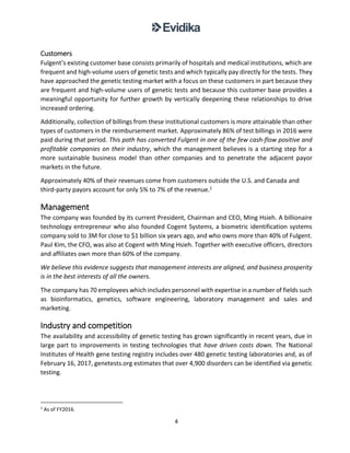 4
Customers
Fulgent’s existing customer base consists primarily of hospitals and medical institutions, which are
frequent and high-volume users of genetic tests and which typically pay directly for the tests. They
have approached the genetic testing market with a focus on these customers in part because they
are frequent and high-volume users of genetic tests and because this customer base provides a
meaningful opportunity for further growth by vertically deepening these relationships to drive
increased ordering.
Additionally, collection of billings from these institutional customers is more attainable than other
types of customers in the reimbursement market. Approximately 86% of test billings in 2016 were
paid during that period. This path has converted Fulgent in one of the few cash-flow positive and
profitable companies on their industry, which the management believes is a starting step for a
more sustainable business model than other companies and to penetrate the adjacent payor
markets in the future.
Approximately 40% of their revenues come from customers outside the U.S. and Canada and
third-party payors account for only 5% to 7% of the revenue.1
Management
The company was founded by its current President, Chairman and CEO, Ming Hsieh. A billionaire
technology entrepreneur who also founded Cogent Systems, a biometric identification systems
company sold to 3M for close to $1 billion six years ago, and who owns more than 40% of Fulgent.
Paul Kim, the CFO, was also at Cogent with Ming Hsieh. Together with executive officers, directors
and affiliates own more than 60% of the company.
We believe this evidence suggests that management interests are aligned, and business prosperity
is in the best interests of all the owners.
The company has 70 employees which includes personnel with expertise in a number of fields such
as bioinformatics, genetics, software engineering, laboratory management and sales and
marketing.
Industry and competition
The availability and accessibility of genetic testing has grown significantly in recent years, due in
large part to improvements in testing technologies that have driven costs down. The National
Institutes of Health gene testing registry includes over 480 genetic testing laboratories and, as of
February 16, 2017, genetests.org estimates that over 4,900 disorders can be identified via genetic
testing.
1
As of FY2016.
 