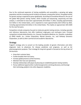 5
Due to the continued expansion of testing availability and accessibility, a growing and aging
population and the increasing overall incidence of disease, among other factors, the global market
for genetic testing is expected to grow significantly. According to GrandView Research, the size of
the global NGS genetic testing market, which includes pre-sequencing, sequencing and data
analysis, is estimated to have been approximately $4.0 billion in 2016, including approximately
$1.4 billion in the United States, and is expected to reach approximately $10.5 billion by 2022,
including approximately $3.6 billion in the United States. This implies an approximate 16% CAGR
for the next five years.
Competitors include companies focused on molecular genetic testing services, including specialty
and reference laboratories that offer traditional single-gene and multi-gene tests. Principal
competitors include Ambry Genetics, Inc.; Counsyl; Foundation Medicine, Inc.; GeneDx, a subsidiary
of OPKO Health, Inc.; Invitae Corporation; Myriad Genetics, Inc.; and Pathway Genomics
Corporation, as well as other commercial and academic laboratories.
Strategy
Fulgent’s strategy aims to convert on the leading provider of genetic information and other
diagnostic tools to physicians for disease prediction and prognosis, as well as for
pharmacogenomic purposes. Their strategy for long-term growth is focused on the key drivers of
the business:
• Grow their customer base;
• Further broaden their test menu;
• Increase global presence of their business;
• Maintain their low-cost operations;
• Develop relationships with payors by focusing on established genetic testing markets;
• Pursue additional opportunities in pharmacogenomics and drug discovery; and leverage
their technology platform into other diagnostic modalities.
 