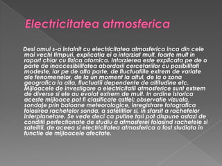 Electricitatea atmosferica Desi omul s-a intalnit cu electricitatea atmosferica inca din cele mai vechi timpuri, explicatia ei a intarziat mult, foarte mult in raport chiar cu fizica atomica. Intarzierea este explicata pe de o parte de inaccesibilitatea abordarii cercetariilor cu posibilitati modeste, iar pe de alta parte, de fluctuatiile extrem de variate ale fenomenelor, de la un moment la altul, de la o zona geografica la alta, fluctuatii dependente de altitudine etc. Mijloacele de investigare a electricitatii atmosferice sunt extrem de diverse si ele au evolat extrem de mult. In ordine istorica aceste mijloace pot fi clasificate astfel: observatie vizuala, sondaje prin baloane meteorologice, inregistrare fotografica folosirea rachetelor sonda, a satelitilor si, in sfarsit a rachetelor interplanetare. Se vede deci ca putine tari pot dispune astazi de conditii perfectionate de studiu a atmosferei folosind rachetele si satelitii, de aceea si electricitatea atmosferica a fost studiata in functie de mijloacele afectate.