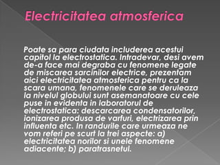Electricitatea atmosferica Poate sa para ciudata includerea acestui capitol la electrostatica. Intradevar, desi avem de-a face mai degraba cu fenomene legate de miscarea sarcinilor electrice, prezentam aici electricitatea atmosferica pentru ca la scara umana, fenomenele care se deruleaza la nivelul globului sunt asemanatoare cu cele puse in evidenta in laboratorul de electrostatica: descarcarea condensatorilor, ionizarea produsa de varfuri, electrizarea prin influenta etc. In randurile care urmeaza ne vom referi pe scurt la trei aspecte: a) electricitatea norilor si unele fenomene adiacente; b) paratrasnetul.