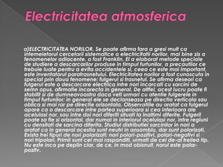 Electricitatea atmosferica a)ELECTRICITATEA NORILOR. Se poate afirma fara a gresi mult ca intemeietorul cercetarii sistematice a electricitatii norilor, mai bine zis a fenomenelor adiacente, a fost Franklin. El a elaborat metode speciale de studiere a descarcarilor produse in timpul furtunilor, a precautilor ce trebuie luate pentru a evita accidentele si, ceea ce este mai important, este inventatorul paratrasnetului. Electricitatea norilor a fost cunoscuta in special prin doua fenomene: fulgerul si trasnetul. Se afirma deseori ca fulgerul este o descarcare electrica intre nori incarcati cu sarcini de semn opus, afirmatie incorecta in general. De altfel, acest lucru poate fi stabilit si de dumneavoastra daca veti urmari cu atentie fulgerele in timpul furtunilor; in general ele se declanseaza pe directia verticala sau oblica si mai rar pe directie orizontala. Observatiile au aratat ca fulgerul apare ca o descarcare intre partea superioara si cea inferioara ale aceluiasi nor, sau intre doi nori diferiti situati la inaltimi diferite. Fulgeril poate sa fie si orizontal, dar numai in interiorul aceluiasi nor, intre regiuni cu densitati de sarcina diferita. Studiul distributiei sarcinilor in nori a aratat ca in general acestia sunt neutri in ansamblu, dar sunt polarizati. Exista trei tipuri de nori polarizati: nori polari-pozitivi, polari-negativi si nori tripolari. Primii sunt cei mai raspanditi, urmati de cei de-al treilea tip. Nu este inca pe deplin clar, de ce, in mod obisnuit, norul este polar-pozitv.