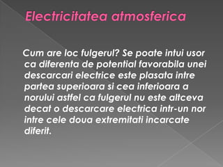 Electricitatea atmosferica    Cum are loc fulgerul? Se poate intui usor ca diferenta de potential favorabila unei descarcari electrice este plasata intre partea superioara si cea inferioara a norului astfel ca fulgerul nu este altceva decat o descarcare electrica intr-un nor intre cele doua extremitati incarcate diferit.