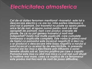 Electricitatea atmosferica Cel de-al doilea fenomen mentionat –trasnetul- este tot o descarcare electrica ce are loc intre partea inferioara a unui nor si pamant. Dar trasnetul nu poate sa apara pentru orice fel de nori, el apare numai pentru norii cei mai apropiati de pamant, norii care produc aversele de ploaie. De ce nu pot genera trasnetul si norii mai indepartati? Exista mai multe explicatii, care cumulate furnizeaza o explicatie completa. Este vorba in primul rand de faptul ca pamantul este incarcat negativ(!) si deci nu s-ar produce o descarcare intre baza negativa a norului si solul incarcat cu acelasi tip de electricitate. In prezenta norului are loc insa o electrizare prin influenta a zonei terestre situata sub el. Sarcina pozitiva pe care o capata Pamantul este insa cu atat mai mica cu cat nori sunt situati la inaltime mai mare, ceea ce explica de ce fenomenul este produs mai frecvent de norii de joasa altitudine,